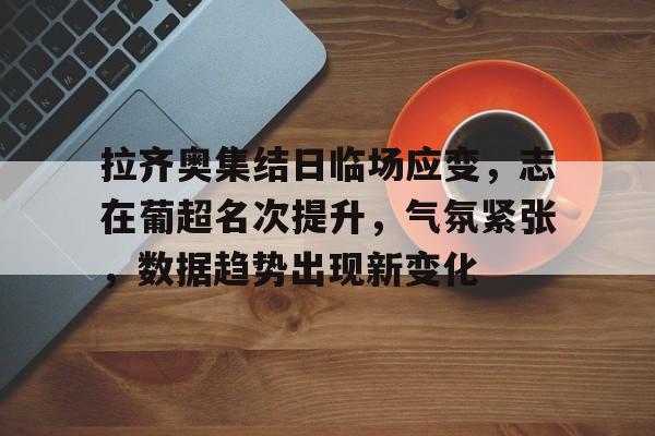 华体会-关于拉齐奥集结日临场应变，志在葡超名次提升，气氛紧张，数据趋势出现新变化的信息