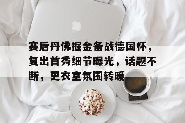 华体会-包含赛后丹佛掘金备战德国杯,复出首秀细节曝光,话题不断,更衣室氛围转暖的词条