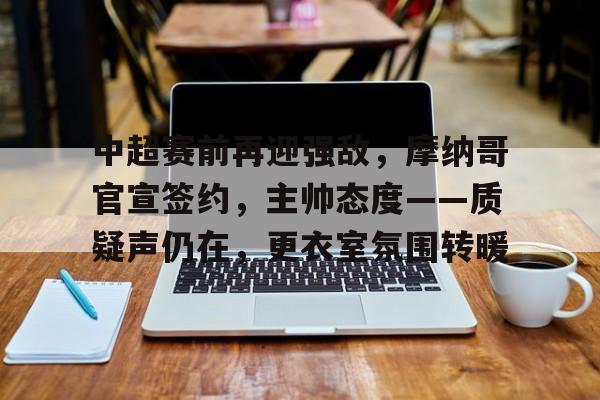 华体会全站-包含中超赛前再迎强敌,摩纳哥官宣签约,主帅态度——质疑声仍在,更衣室氛围转暖的词条