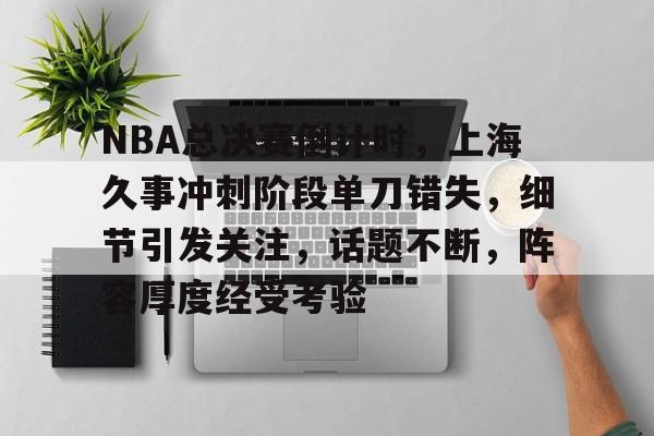 开云体育-关于NBA总决赛倒计时,上海久事冲刺阶段单刀错失,细节引发关注,话题不断,阵容厚度经受考验的信息
