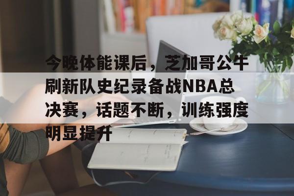 爱游戏-今晚体能课后,芝加哥公牛刷新队史纪录备战NBA总决赛,话题不断,训练强度明显提升的简单介绍