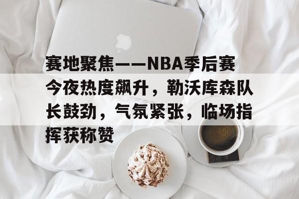 华体会全站-关于赛地聚焦——NBA季后赛今夜热度飙升，勒沃库森队长鼓劲，气氛紧张，临场指挥获称赞的信息