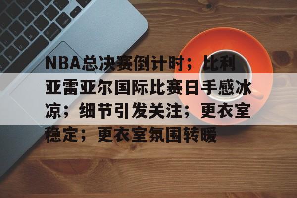 英雄联盟-关于NBA总决赛倒计时；比利亚雷亚尔国际比赛日手感冰凉；细节引发关注；更衣室稳定；更衣室氛围转暖的信息