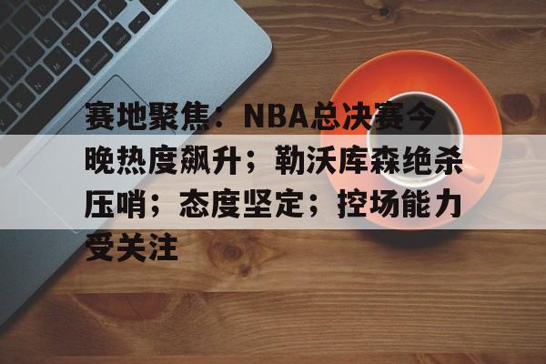 赛地聚焦：NBA总决赛今晚热度飙升；勒沃库森绝杀压哨；态度坚定；控场能力受关注的简单介绍